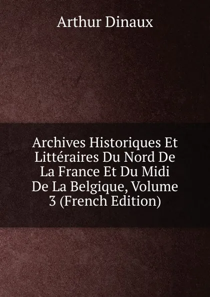 Обложка книги Archives Historiques Et Litteraires Du Nord De La France Et Du Midi De La Belgique, Volume 3 (French Edition), Arthur Dinaux