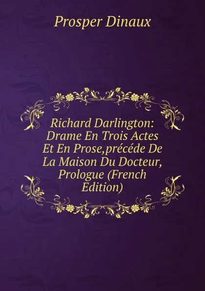 Обложка книги Richard Darlington: Drame En Trois Actes Et En Prose,precede De La Maison Du Docteur, Prologue (French Edition), Prosper Dinaux