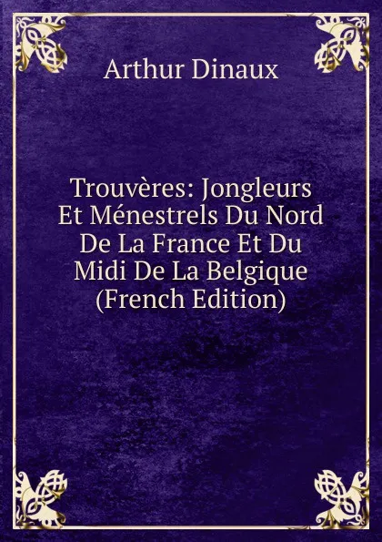 Обложка книги Trouveres: Jongleurs Et Menestrels Du Nord De La France Et Du Midi De La Belgique (French Edition), Arthur Dinaux