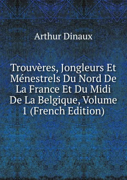 Обложка книги Trouveres, Jongleurs Et Menestrels Du Nord De La France Et Du Midi De La Belgique, Volume 1 (French Edition), Arthur Dinaux