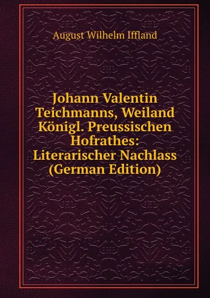 Обложка книги Johann Valentin Teichmanns, Weiland Konigl. Preussischen Hofrathes: Literarischer Nachlass (German Edition), August Wilhelm Iffland