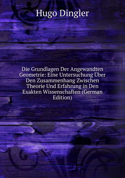 Обложка книги Die Grundlagen Der Angewandten Geometrie: Eine Untersuchung Uber Den Zusammenhang Zwischen Theorie Und Erfahrung in Den Exakten Wissenschaften (German Edition), Hugo Dingler