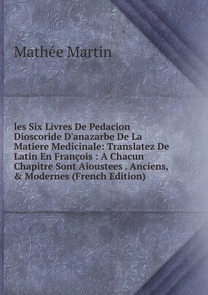 Обложка книги les Six Livres De Pedacion Dioscoride D.anazarbe De La Matiere Medicinale: Translatez De Latin En Francois : A Chacun Chapitre Sont Aioustees . Anciens, . Modernes (French Edition), Mathée Martin