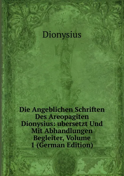 Обложка книги Die Angeblichen Schriften Des Areopagiten Dionysius: ubersetzt Und Mit Abhandlungen Begleiter, Volume 1 (German Edition), Dionysius