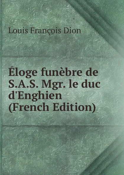 Обложка книги Eloge funebre de S.A.S. Mgr. le duc d.Enghien (French Edition), Louis François Dion