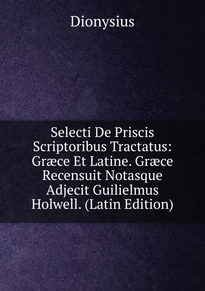 Обложка книги Selecti De Priscis Scriptoribus Tractatus: Graece Et Latine. Graece Recensuit Notasque Adjecit Guilielmus Holwell. (Latin Edition), Dionysius