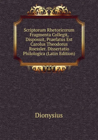 Обложка книги Scriptorum Rhetoricorum Fragmenta Collegit, Disposuit, Praefatus Est Carolus Theodorus Roessler. Dissertatio Philologica (Latin Edition), Dionysius