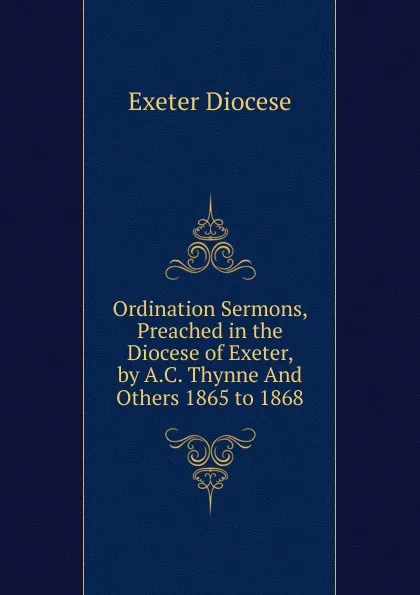 Обложка книги Ordination Sermons, Preached in the Diocese of Exeter, by A.C. Thynne And Others 1865 to 1868, Exeter Diocese