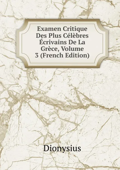 Обложка книги Examen Critique Des Plus Celebres Ecrivains De La Grece, Volume 3 (French Edition), Dionysius