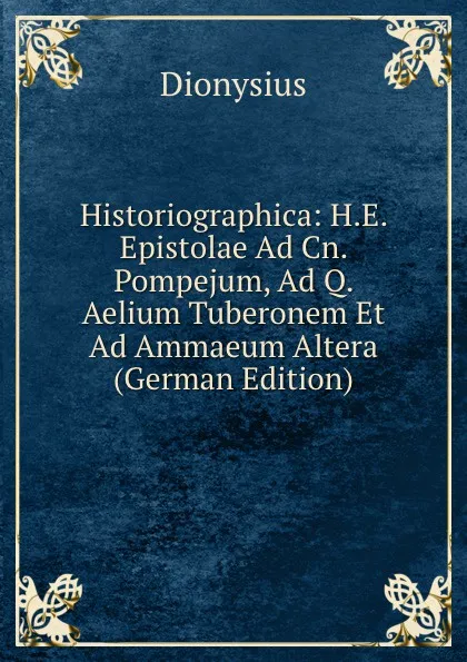 Обложка книги Historiographica: H.E. Epistolae Ad Cn. Pompejum, Ad Q. Aelium Tuberonem Et Ad Ammaeum Altera (German Edition), Dionysius