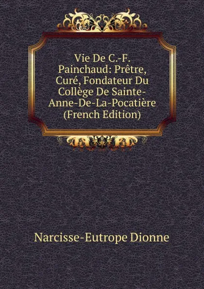 Обложка книги Vie De C.-F. Painchaud: Pretre, Cure, Fondateur Du College De Sainte-Anne-De-La-Pocatiere (French Edition), Narcisse-Eutrope Dionne