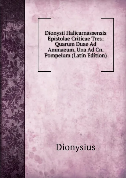 Обложка книги Dionysii Halicarnassensis Epistolae Criticae Tres: Quarum Duae Ad Ammaeum, Una Ad Cn. Pompeium (Latin Edition), Dionysius