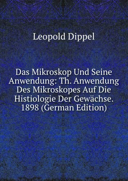 Обложка книги Das Mikroskop Und Seine Anwendung: Th. Anwendung Des Mikroskopes Auf Die Histiologie Der Gewachse.  1898 (German Edition), Leopold Dippel