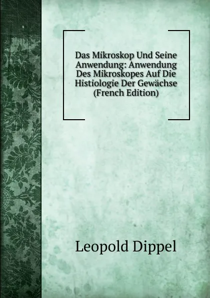 Обложка книги Das Mikroskop Und Seine Anwendung: Anwendung Des Mikroskopes Auf Die Histiologie Der Gewachse (French Edition), Leopold Dippel