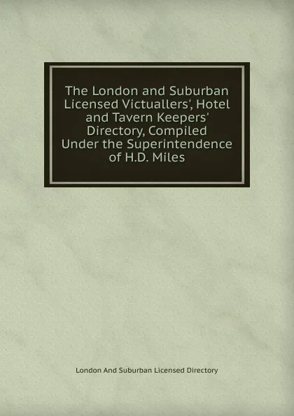 Обложка книги The London and Suburban Licensed Victuallers., Hotel and Tavern Keepers. Directory, Compiled Under the Superintendence of H.D. Miles, London And Suburban Licensed Directory