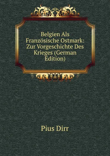 Обложка книги Belgien Als Franzosische Ostmark: Zur Vorgeschichte Des Krieges (German Edition), Pius Dirr