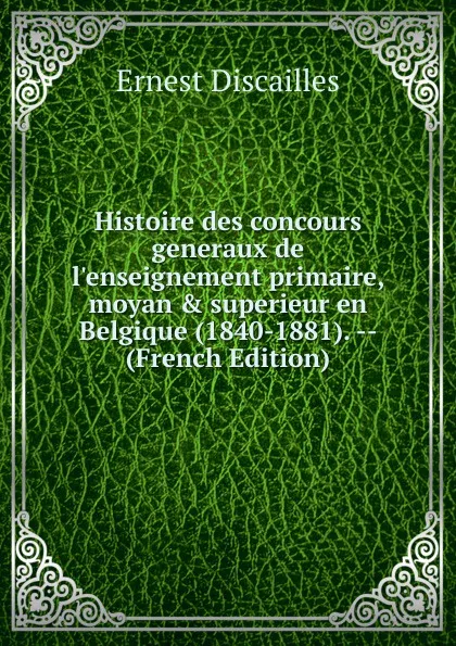 Обложка книги Histoire des concours generaux de l.enseignement primaire, moyan . superieur en Belgique (1840-1881). -- (French Edition), Ernest Discailles