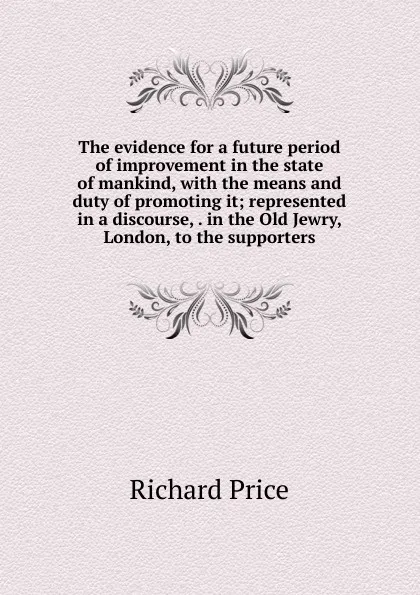 Обложка книги The evidence for a future period of improvement in the state of mankind, with the means and duty of promoting it; represented in a discourse, . in the Old Jewry, London, to the supporters, Richard Price