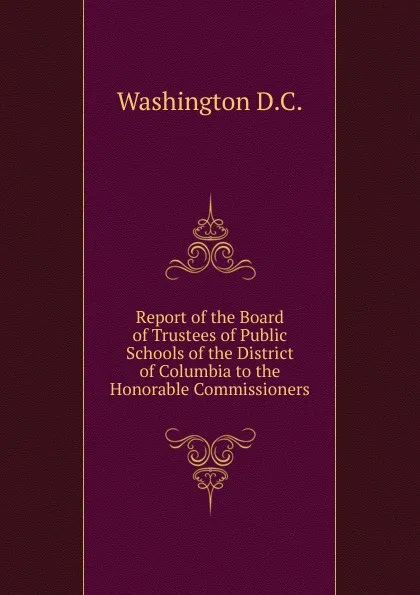 Обложка книги Report of the Board of Trustees of Public Schools of the District of Columbia to the Honorable Commissioners, Washington D.C.