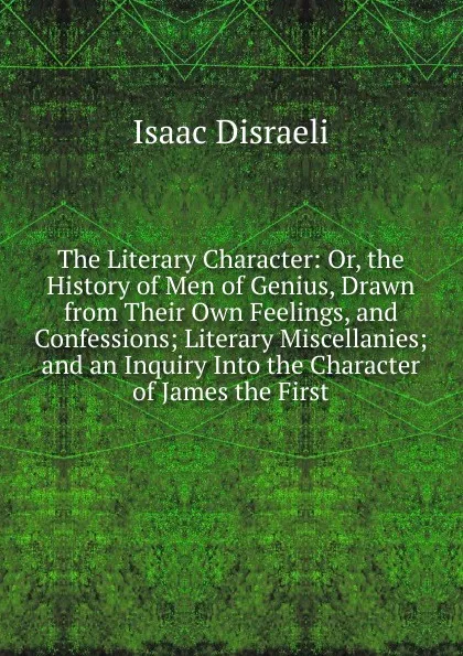 Обложка книги The Literary Character: Or, the History of Men of Genius, Drawn from Their Own Feelings, and Confessions; Literary Miscellanies; and an Inquiry Into the Character of James the First, Isaac Disraeli