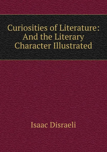 Обложка книги Curiosities of Literature: And the Literary Character Illustrated, Isaac Disraeli