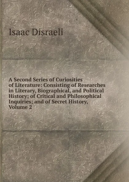 Обложка книги A Second Series of Curiosities of Literature: Consisting of Researches in Literary, Biographical, and Political History; of Critical and Philosophical Inquiries; and of Secret History, Volume 2, Isaac Disraeli