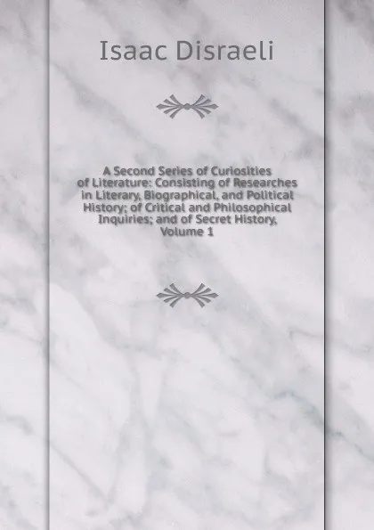 Обложка книги A Second Series of Curiosities of Literature: Consisting of Researches in Literary, Biographical, and Political History; of Critical and Philosophical Inquiries; and of Secret History, Volume 1, Isaac Disraeli