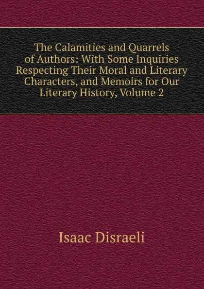 Обложка книги The Calamities and Quarrels of Authors: With Some Inquiries Respecting Their Moral and Literary Characters, and Memoirs for Our Literary History, Volume 2, Isaac Disraeli