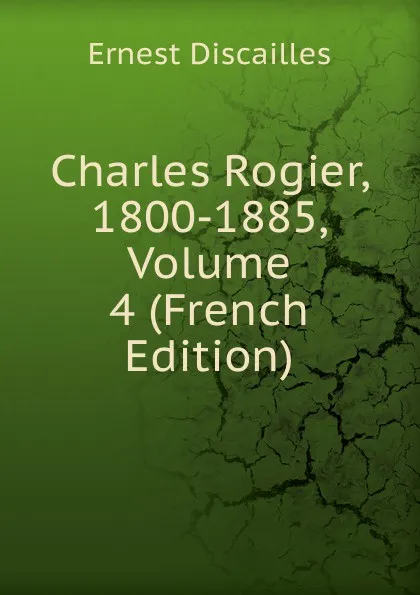 Обложка книги Charles Rogier, 1800-1885, Volume 4 (French Edition), Ernest Discailles