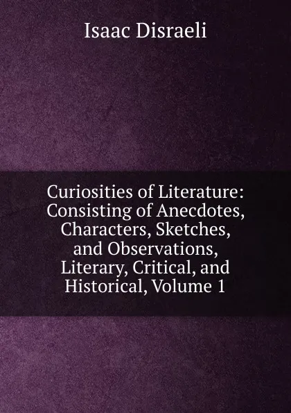 Обложка книги Curiosities of Literature: Consisting of Anecdotes, Characters, Sketches, and Observations, Literary, Critical, and Historical, Volume 1, Isaac Disraeli