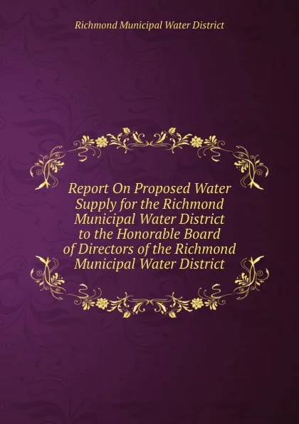 Обложка книги Report On Proposed Water Supply for the Richmond Municipal Water District to the Honorable Board of Directors of the Richmond Municipal Water District, Richmond Municipal Water District