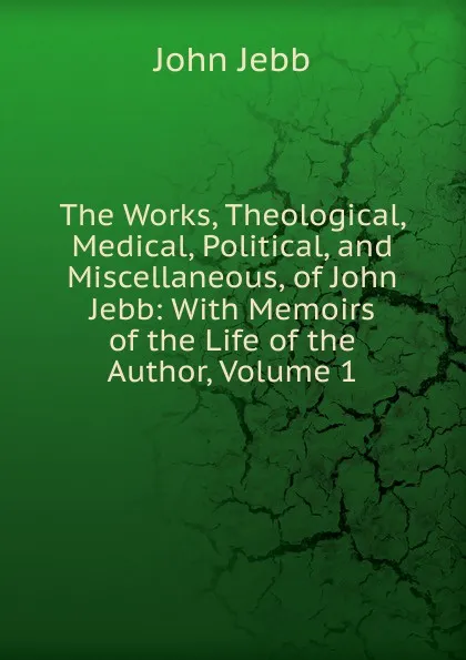 Обложка книги The Works, Theological, Medical, Political, and Miscellaneous, of John Jebb: With Memoirs of the Life of the Author, Volume 1, John Jebb