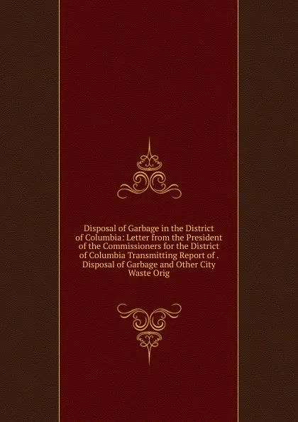 Обложка книги Disposal of Garbage in the District of Columbia: Letter from the President of the Commissioners for the District of Columbia Transmitting Report of . Disposal of Garbage and Other City Waste Orig, 