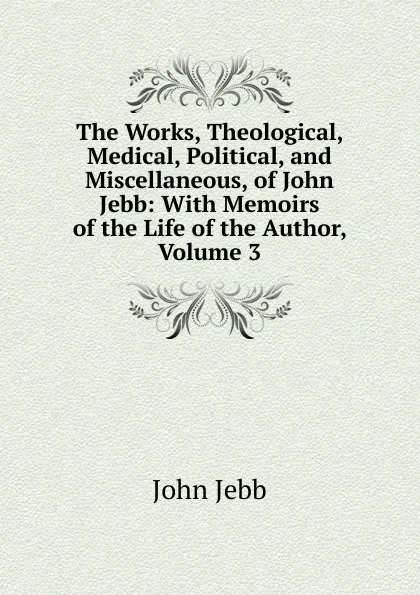 Обложка книги The Works, Theological, Medical, Political, and Miscellaneous, of John Jebb: With Memoirs of the Life of the Author, Volume 3, John Jebb