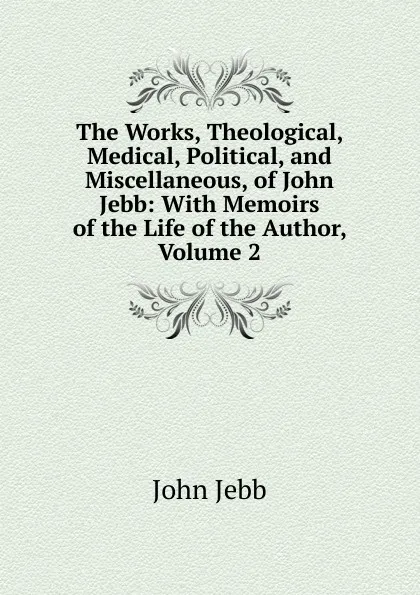 Обложка книги The Works, Theological, Medical, Political, and Miscellaneous, of John Jebb: With Memoirs of the Life of the Author, Volume 2, John Jebb