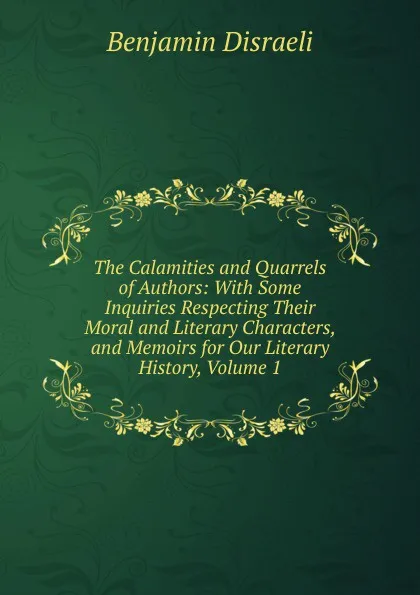 Обложка книги The Calamities and Quarrels of Authors: With Some Inquiries Respecting Their Moral and Literary Characters, and Memoirs for Our Literary History, Volume 1, Disraeli Benjamin