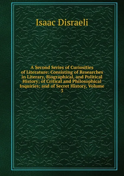 Обложка книги A Second Series of Curiosities of Literature: Consisting of Researches in Literary, Biographical, and Political History; of Critical and Philosophical Inquiries; and of Secret History, Volume 3, Isaac Disraeli