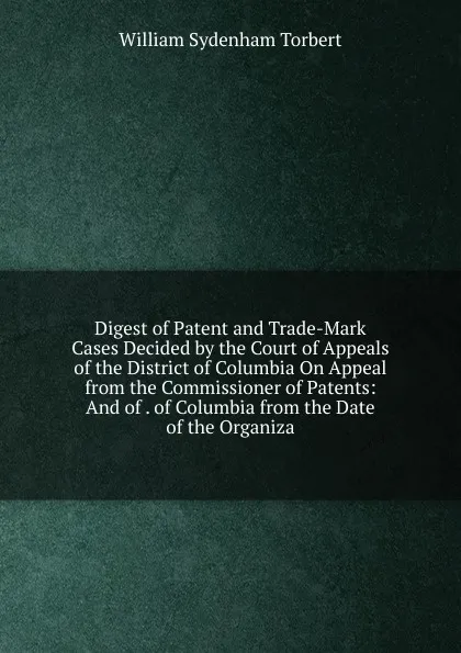 Обложка книги Digest of Patent and Trade-Mark Cases Decided by the Court of Appeals of the District of Columbia On Appeal from the Commissioner of Patents: And of . of Columbia from the Date of the Organiza, William Sydenham Torbert