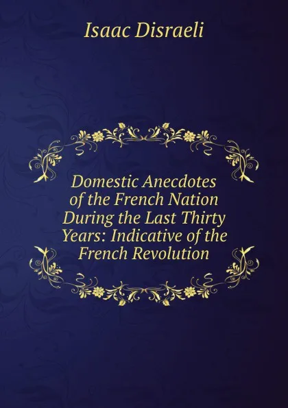 Обложка книги Domestic Anecdotes of the French Nation During the Last Thirty Years: Indicative of the French Revolution, Isaac Disraeli