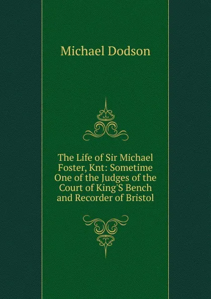 Обложка книги The Life of Sir Michael Foster, Knt: Sometime One of the Judges of the Court of King.S Bench and Recorder of Bristol, Michael Dodson