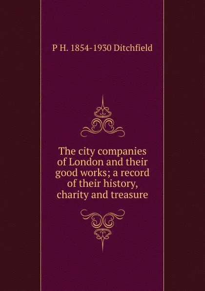 Обложка книги The city companies of London and their good works; a record of their history, charity and treasure, P.H. Ditchfield