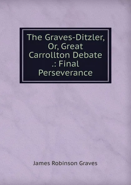 Обложка книги The Graves-Ditzler, Or, Great Carrollton Debate .: Final Perseverance, James Robinson Graves