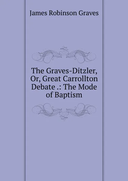 Обложка книги The Graves-Ditzler, Or, Great Carrollton Debate .: The Mode of Baptism, James Robinson Graves