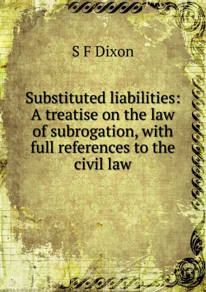 Обложка книги Substituted liabilities: A treatise on the law of subrogation, with full references to the civil law, S F Dixon