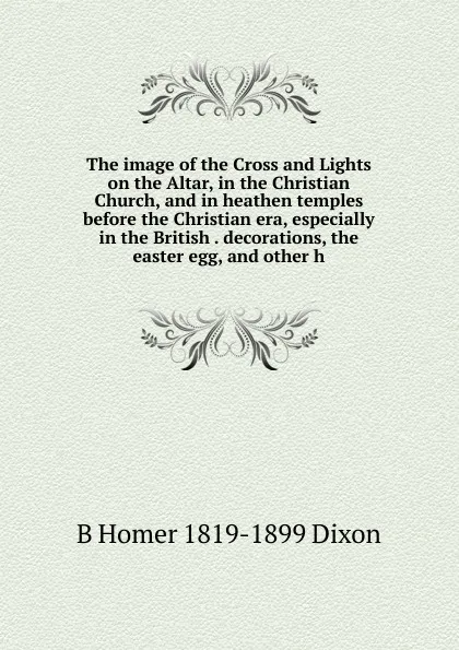 Обложка книги The image of the Cross and Lights on the Altar, in the Christian Church, and in heathen temples before the Christian era, especially in the British . decorations, the easter egg, and other h, B Homer 1819-1899 Dixon