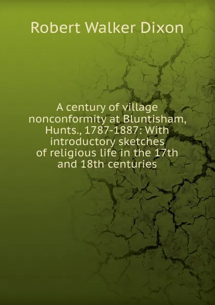 Обложка книги A century of village nonconformity at Bluntisham, Hunts., 1787-1887: With introductory sketches of religious life in the 17th and 18th centuries, Robert Walker Dixon