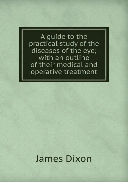 Обложка книги A guide to the practical study of the diseases of the eye; with an outline of their medical and operative treatment, James Dixon