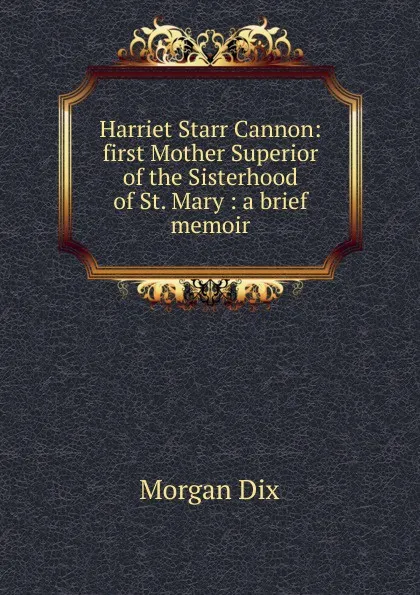 Обложка книги Harriet Starr Cannon: first Mother Superior of the Sisterhood of St. Mary : a brief memoir, Dix Morgan