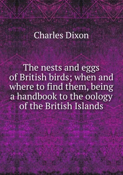 Обложка книги The nests and eggs of British birds; when and where to find them, being a handbook to the oology of the British Islands, Charles Dixon