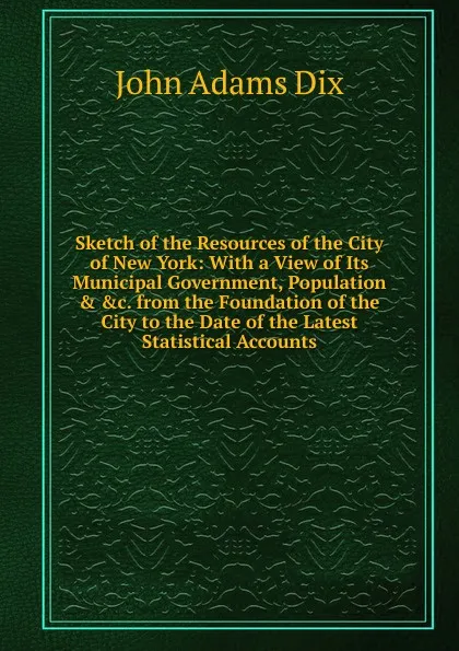 Обложка книги Sketch of the Resources of the City of New York: With a View of Its Municipal Government, Population . .c. from the Foundation of the City to the Date of the Latest Statistical Accounts, John Adams Dix